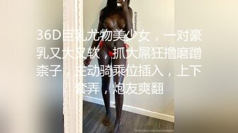 36D巨乳尤物美少女，一对豪乳又大又软，抓大屌狂撸磨蹭柰子，主动骑乘位插入，上下套弄，炮友爽翻