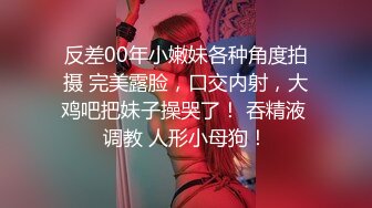 反差00年小嫩妹各种角度拍摄 完美露脸，口交内射，大鸡吧把妹子操哭了！ 吞精液 调教 人形小母狗！