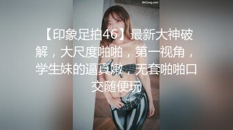 【印象足拍46】最新大神破解，大尺度啪啪，第一视角，学生妹的逼真嫩，无套啪啪口交随便玩