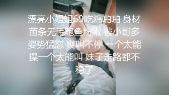 漂亮小姐姐69吃鸡啪啪 身材苗条无毛鲍鱼粉嫩 被小哥多姿势猛怼 爽叫不停 一个太能操一个太能叫 妹子走路都不稳了