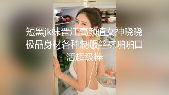 短黑jk妹晋江高颜值女神晓晓极品身材各种制服丝袜啪啪口活超级棒