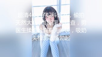 超清4K女子妇科诊室，偸拍天然大奶小姐姐乳房检查，男医生揉奶检查有无肿块，吸奶头检测敏感勃起