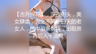 【古月探花】，深夜街头，美女肆虐，完全不同于白天的老女人，挑中苗条嫩妹，出租房内后入干逼爽