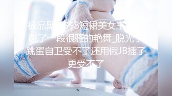 极品黑色齐B短裙美女主播先跳了一段很骚的艳舞_脱光了跳蛋自卫受不了还用假JB插了更受不了