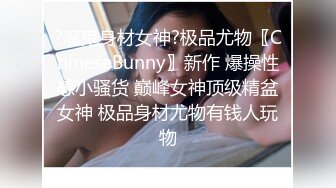 ?魔鬼身材女神?极品尤物〖ChineseBunny〗新作 爆操性感小骚货 巅峰女神顶级精盆女神 极品身材尤物有钱人玩物