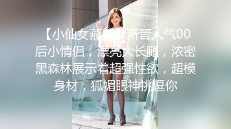 【小仙女燕燕】新晋人气00后小情侣，漂亮大长腿，浓密黑森林展示着超强性欲，超模身材，狐媚眼神挑逗你