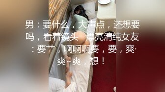 男：要什么，大声点，还想要吗，看着镜头   漂亮清纯女友：要艹，啊啊啊要，要，爽·爽~爽，想！