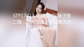 STP17713 高颜值KTV妹子第二炮，扣弄舔逼上位骑乘大力猛操呻吟娇喘