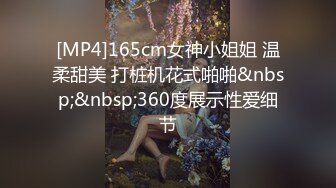 [MP4]165cm女神小姐姐 温柔甜美 打桩机花式啪啪&nbsp;&nbsp;360度展示性爱细节