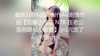 最新100%国产制作AV剧情作品【饥寒小淫娃 NTR 在老公面前跟朋友做爱】小S穴流了好多水水