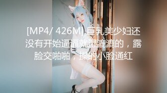 [MP4/ 426M] 巨乳美少妇还没有开始逼逼就湿漉漉的，露脸交啪啪，操的小脸通红