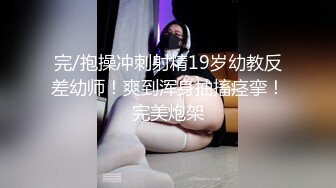 完/抱操冲刺射精19岁幼教反差幼师！爽到浑身抽搐痉挛！完美炮架