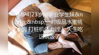 [MP4]23岁刚毕业学生妹&nbsp;&nbsp;一对极品水蜜桃大胸 打桩机体力过人 天生吃这碗饭了