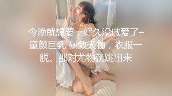 今晚就想要，好久没做爱了–童颜巨乳 暴敛天物，衣服一脱、那对尤物就跳出来