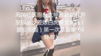 海角社区泡良大神最新调教开发极品反差婊白虎美女邻居（露脸拍摄）第一次草屁眼[665MB]