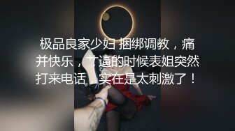 极品良家少妇 捆绑调教，痛并快乐，艹逼的时候表姐突然打来电话，实在是太刺激了！