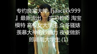 专约良家大神『jaacckk999』最新流出❤️实习教师 淘宝模特 高校女大学生 众多骚婊 羡慕大神的钞能力 夜夜做新郎湖南大学生 (1)