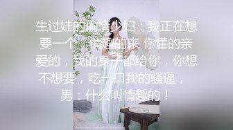 生过娃的偷情少妇：我正在想要一个，情趣的来 你懂的亲爱的，我的身子都给你，你想不想要，吃一口我的骚逼，  男：什么叫情趣的！