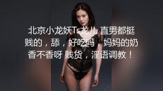 北京小龙妖Ts龙儿 直男都挺贱的，舔，好吃吗，妈妈的奶香不香呀 贱货，淫语调教！