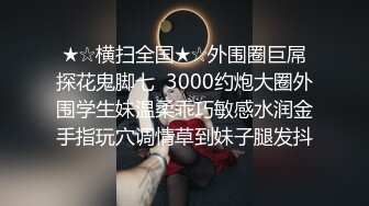 ★☆横扫全国★☆外围圈巨屌探花鬼脚七  3000约炮大圈外围学生妹温柔乖巧敏感水润金手指玩穴调情草到妹子腿发抖