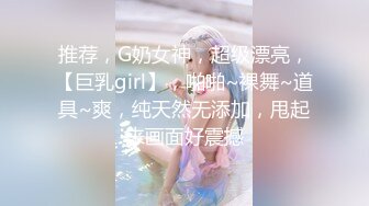 推荐，G奶女神，超级漂亮，【巨乳girl】，啪啪~裸舞~道具~爽，纯天然无添加，甩起来画面好震撼