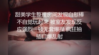 甜美学生整理房间发现自慰棒不自觉玩起来 被室友发现反应强烈一顿无套爆操 疯狂抽插口爆乱射