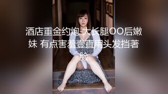 酒店重金约炮 大长腿OO后嫩妹 有点害羞壹直用头发挡著脸