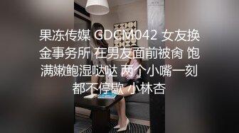 果冻传媒 GDCM042 女友换金事务所 在男友面前被肏 饱满嫩鲍湿哒哒 两个小嘴一刻都不停歇 小林杏