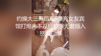 约操大三舞蹈系S漂亮女友宾馆打炮来不及脱校服无套插入怒操口爆