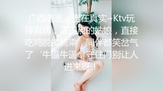 广西老表，贵在真实~Ktv玩得真嗨，蛮正点的姑娘，直接吃鸡脱裤骑乘，同伴都笑岔气了‘牛逼牛逼，守住门别让人进来呀！