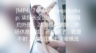 [MP4/ 768M]&nbsp;&nbsp; 柒探长全国探花，3000网约外围，21岁极品嫩妹，中场休息再战，药吃多了，就是不射，啪啪狂插干淫液横流