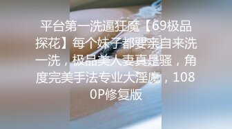 平台第一洗逼狂魔【69极品探花】每个妹子都要亲自来洗一洗，极品美人妻真是骚，角度完美手法专业大淫魔，1080P修复版