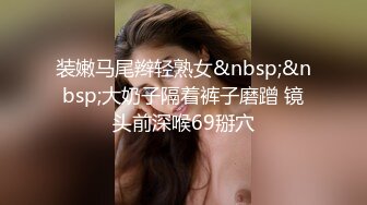 装嫩马尾辫轻熟女&nbsp;&nbsp;大奶子隔着裤子磨蹭 镜头前深喉69掰穴