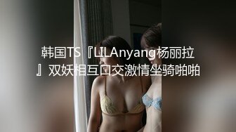 韩国TS『LILAnyang杨丽拉』双妖相互口交激情坐骑啪啪