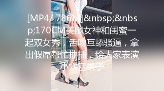 [MP4/ 786M]&nbsp;&nbsp;170CM美腿女神和闺蜜一起双女秀，舌吻互舔骚逼，拿出假屌帮忙抽插，给大家表演小穴塞果子