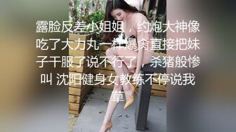 露脸反差小姐姐，约炮大神像吃了大力丸一样爆肏直接把妹子干服了说不行了，杀猪般惨叫 沈阳健身女教练不停说我草