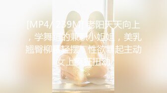 [MP4/ 239M] 老阳天天向上，学舞蹈的兼职小姐姐，美乳翘臀柳腰轻摆，性欲暴起主动女上疯狂扭动