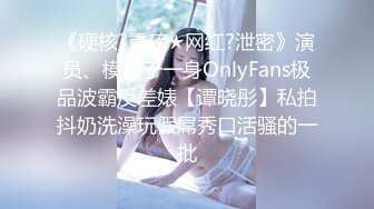 《硬核?重磅★网红?泄密》演员、模特于一身OnlyFans极品波霸反差婊【谭晓彤】私拍抖奶洗澡玩假屌秀口活骚的一批