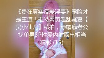 《贵在真实反差淫妻》露脸才是王道！推特网黄淫乱骚妻【吴小仙儿】私拍，绿帽癖老公找单男3P性爱内射露出相当精彩 (15)