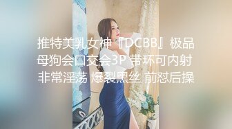 推特美乳女神『DCBB』极品母狗会口交会3P 带环可内射 非常淫荡 爆裂黑丝 前怼后操