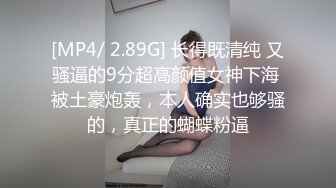 [MP4/ 2.89G] 长得既清纯 又骚逼的9分超高颜值女神下海 被土豪炮轰，本人确实也够骚的，真正的蝴蝶粉逼