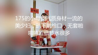 175的小母狗气质身材一流的美少妇，趴下就给口，无套啪啪特写细节水很多