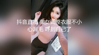 抖音直播 美女调整衣服不小心漏毛 吓到自己了