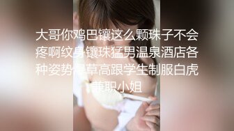 大哥你鸡巴镶这么颗珠子不会疼啊纹身镶珠猛男温泉酒店各种姿势爆草高跟学生制服白虎兼职小姐