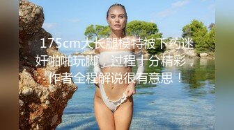 175cm大长腿模特被下药迷奸啪啪玩脚，过程十分精彩，作者全程解说很有意思！