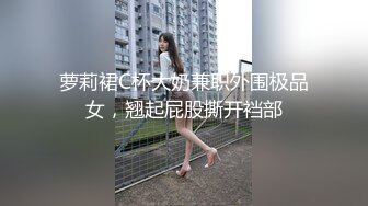 萝莉裙C杯大奶兼职外围极品女，翘起屁股撕开裆部