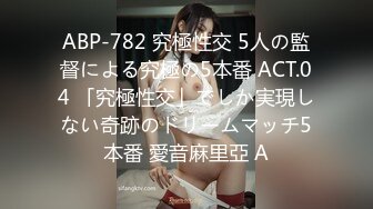 ABP-782 究極性交 5人の監督による究極の5本番 ACT.04 「究極性交」でしか実現しない奇跡のドリームマッチ5本番 愛音麻里亞 A