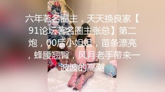 六年著名圈主，天天换良家【91论坛著名圈主张总】第二炮，00后小姐姐，苗条漂亮，蜂腰翘臀，风月老手带来一波波的高潮