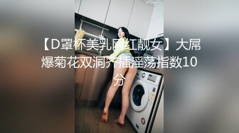 【D罩杯美乳网红靓女】大屌爆菊花双洞齐插淫荡指数10分