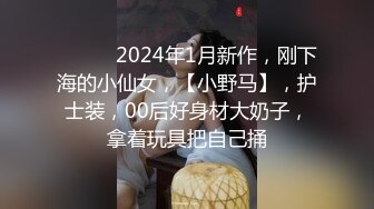 ♈ ♈ ♈ 2024年1月新作，刚下海的小仙女，【小野马】，护士装，00后好身材大奶子，拿着玩具把自己捅